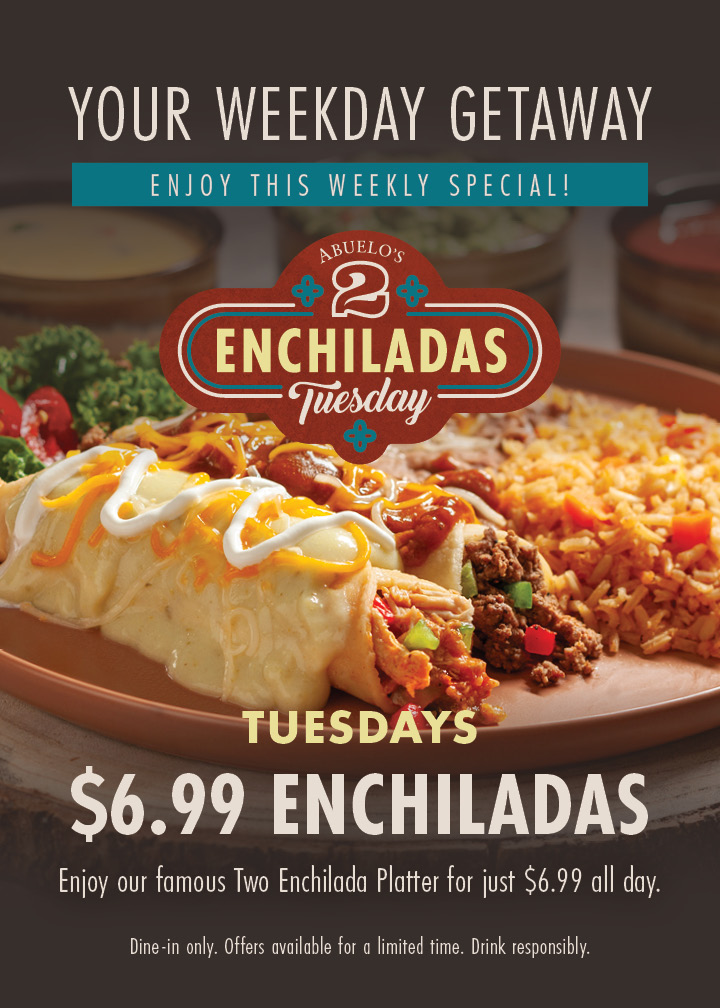 Your weekday getaway - enjoy this weekly special! 2 Enchiladas Tuesday. Tuesdays - $6.99 Enchiladas. Enjoy our famous Two Enchilada Platter for just $6.99 all day. Dine-in only. Offers available for a limited time. Drink responsibly.