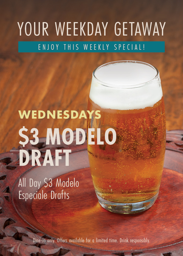 Your weekly getaway - enjoy this weekly special! Wednesdays $3 Modelo Draft. All day $3 Modelo Especiale Drafts. Dine-in only. Offers available for a limited time. Drink responsibly.